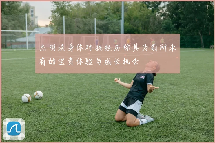 杰明谈身体对抗经历称其为前所未有的宝贵体验与成长机会