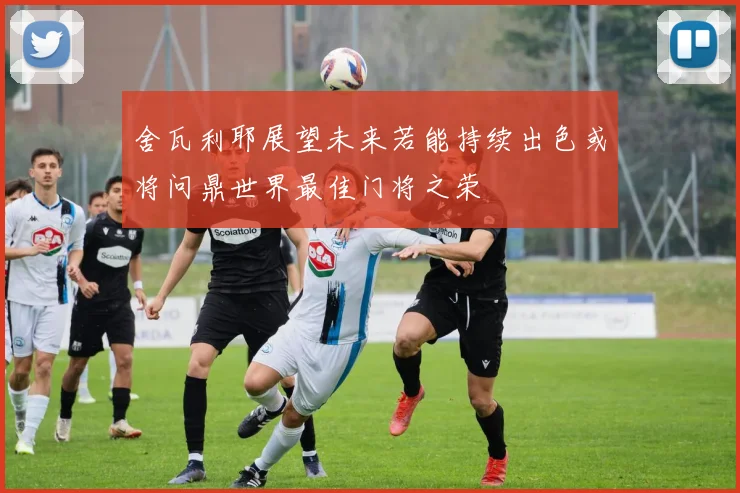 舍瓦利耶展望未来若能持续出色或将问鼎世界最佳门将之荣