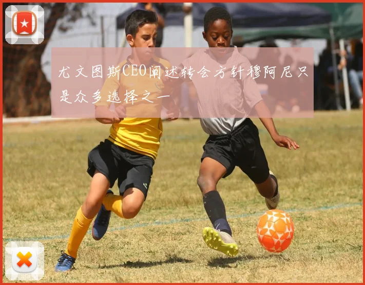 尤文图斯CEO阐述转会方针穆阿尼只是众多选择之一