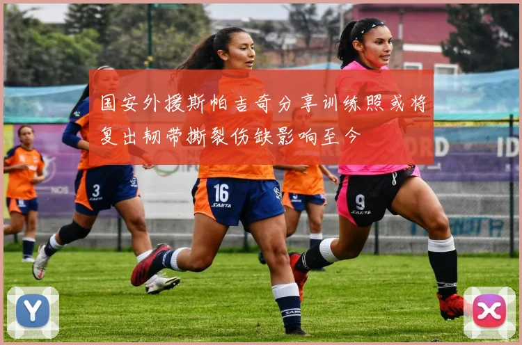国安外援斯帕吉奇分享训练照或将复出韧带撕裂伤缺影响至今