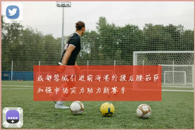 成都蓉城引进前海港外援后腰茹萨加强中场实力助力新赛季