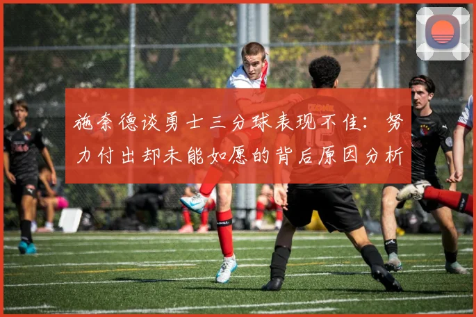 施奈德谈勇士三分球表现不佳：努力付出却未能如愿的背后原因分析