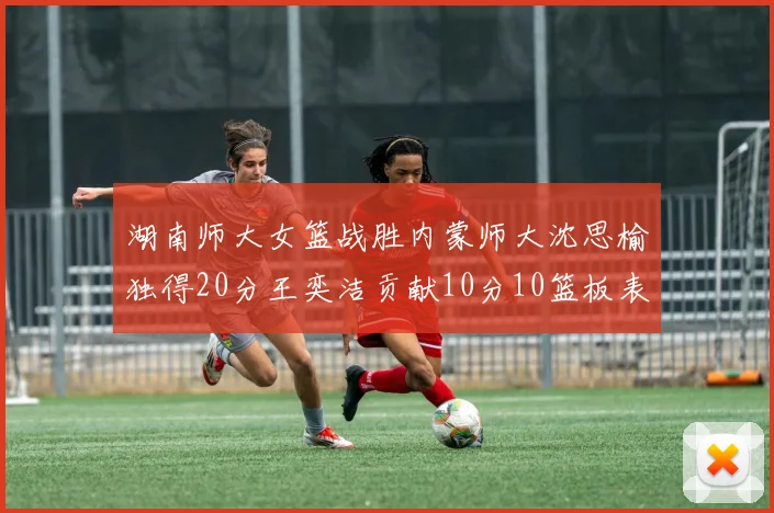 湖南师大女篮战胜内蒙师大沈思榆独得20分王奕洁贡献10分10篮板表现出色