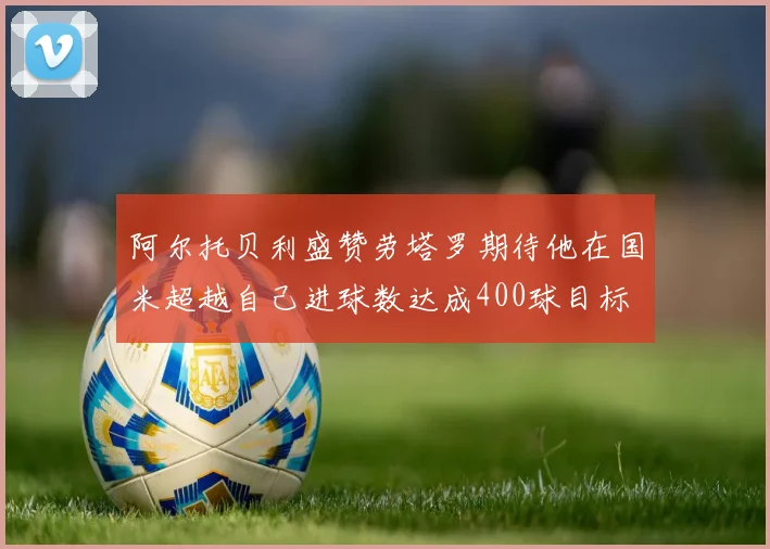 阿尔托贝利盛赞劳塔罗期待他在国米超越自己进球数达成400球目标