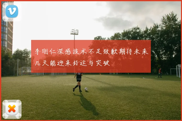 李刚仁深感技术不足致歉期待未来几天能迎来好运与突破