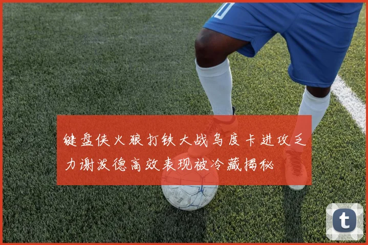 键盘侠火狼打铁大战乌度卡进攻乏力谢泼德高效表现被冷藏揭秘