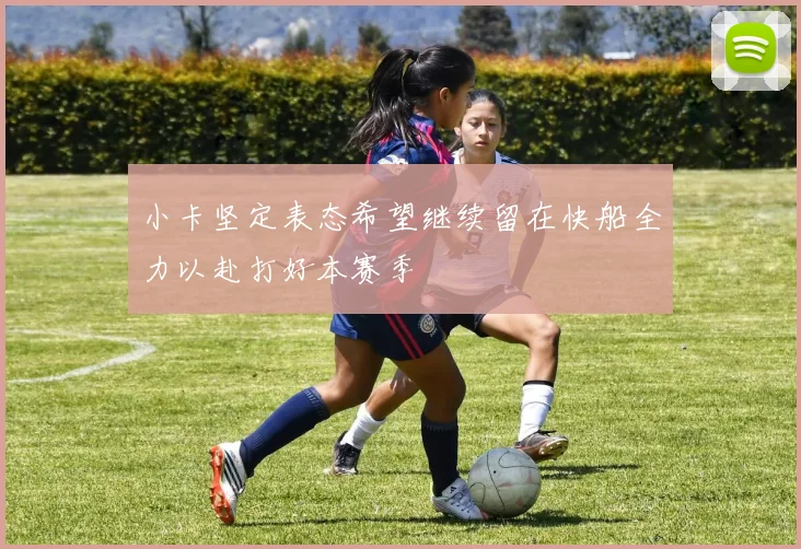 小卡坚定表态希望继续留在快船全力以赴打好本赛季