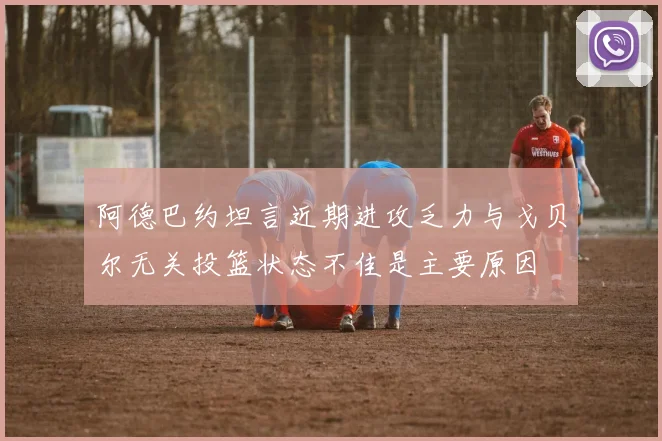 阿德巴约坦言近期进攻乏力与戈贝尔无关投篮状态不佳是主要原因