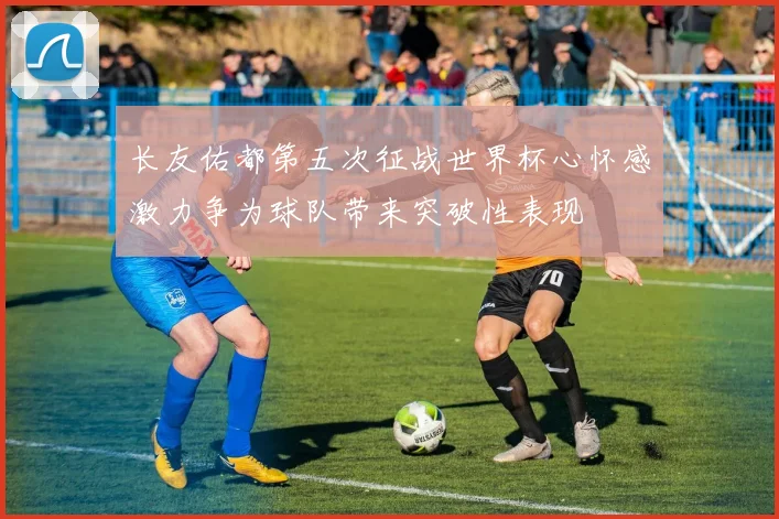 长友佑都第五次征战世界杯心怀感激力争为球队带来突破性表现