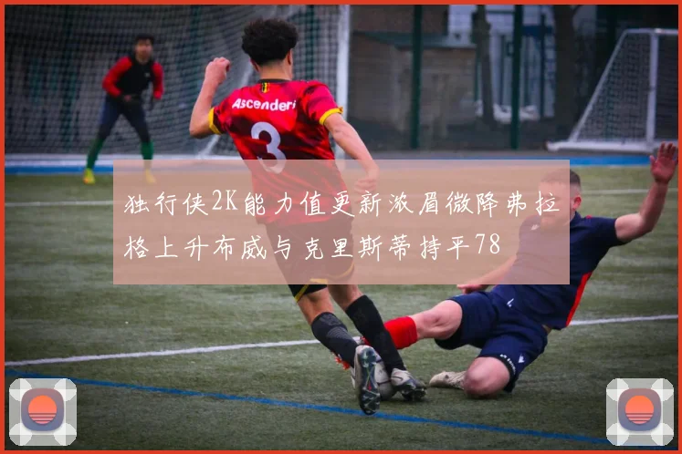 独行侠2K能力值更新浓眉微降弗拉格上升布威与克里斯蒂持平78