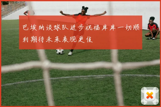 巴埃纳谈球队进步祝福库库一切顺利期待未来表现更佳