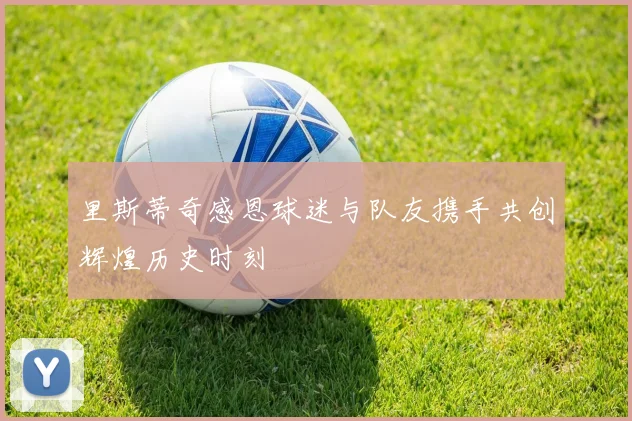 里斯蒂奇感恩球迷与队友携手共创辉煌历史时刻