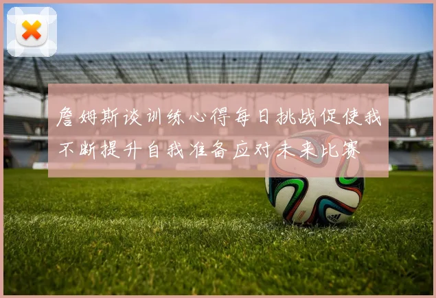 詹姆斯谈训练心得每日挑战促使我不断提升自我准备应对未来比赛