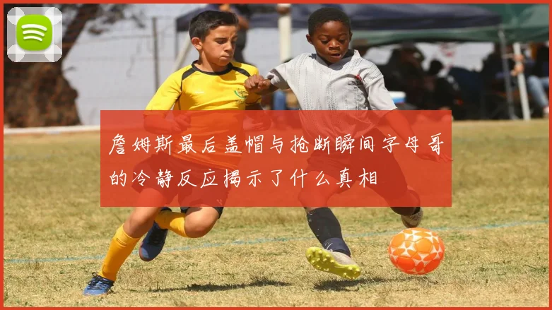 詹姆斯最后盖帽与抢断瞬间字母哥的冷静反应揭示了什么真相