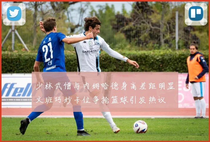 少林武僧与内姆哈德身高差距明显文班巧妙卡位争抢篮球引发热议
