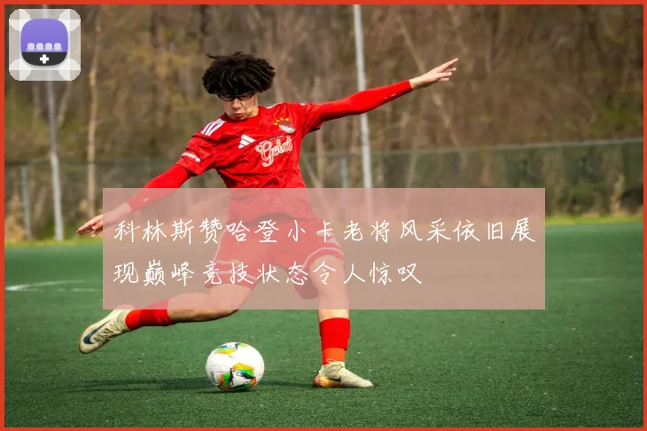 科林斯赞哈登小卡老将风采依旧展现巅峰竞技状态令人惊叹