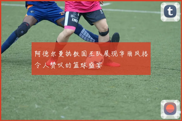 阿德尔曼执教国王队展现华丽风格令人赞叹的篮球盛宴