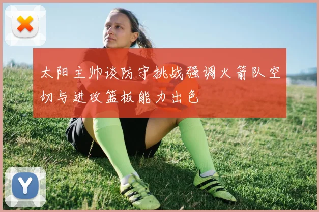 太阳主帅谈防守挑战强调火箭队空切与进攻篮板能力出色