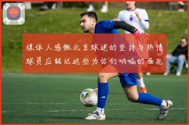 媒体人感慨北京球迷的坚持与热情球员应铭记这些为你们呐喊的面孔
