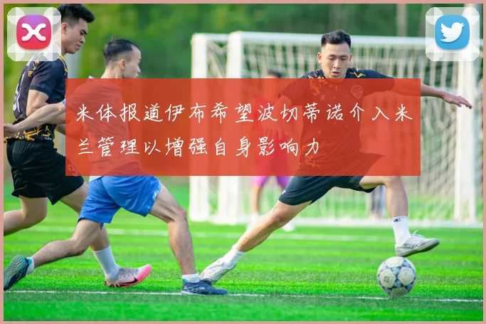 米体报道伊布希望波切蒂诺介入米兰管理以增强自身影响力