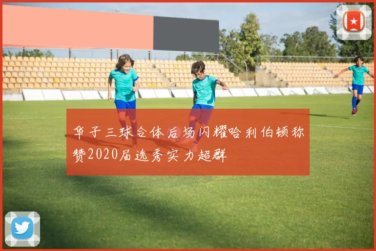 华子三球合体后场闪耀哈利伯顿称赞2020届选秀实力超群
